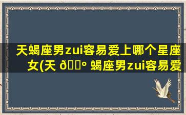 天蝎座男zui
容易爱上哪个星座女(天 🐺 蝎座男zui
容易爱上哪个星座女生)